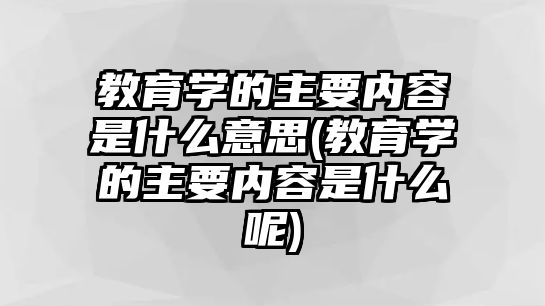 教育學(xué)的主要內(nèi)容是什么意思(教育學(xué)的主要內(nèi)容是什么呢)