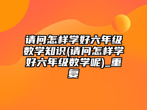 請問怎樣學(xué)好六年級數(shù)學(xué)知識(請問怎樣學(xué)好六年級數(shù)學(xué)呢)_重復(fù)