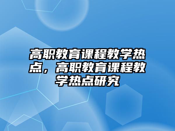 高職教育課程教學(xué)熱點(diǎn)，高職教育課程教學(xué)熱點(diǎn)研究