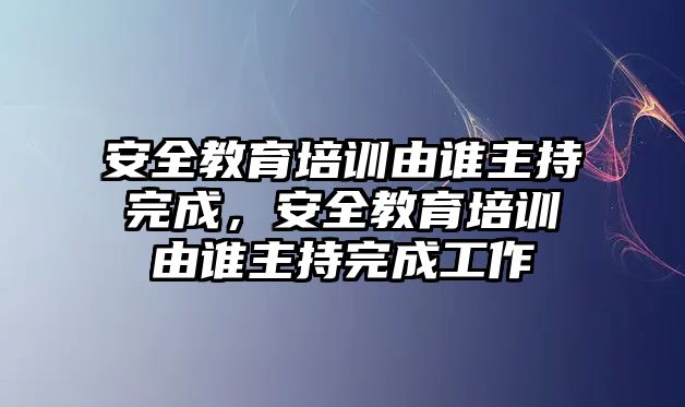 安全教育培訓(xùn)由誰主持完成，安全教育培訓(xùn)由誰主持完成工作