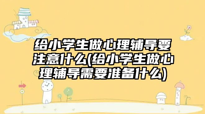 給小學生做心理輔導要注意什么(給小學生做心理輔導需要準備什么)