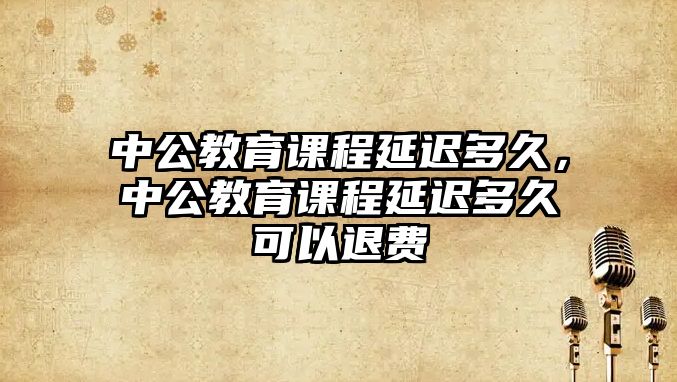 中公教育課程延遲多久，中公教育課程延遲多久可以退費(fèi)