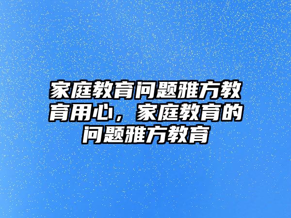 家庭教育問題雅方教育用心，家庭教育的問題雅方教育