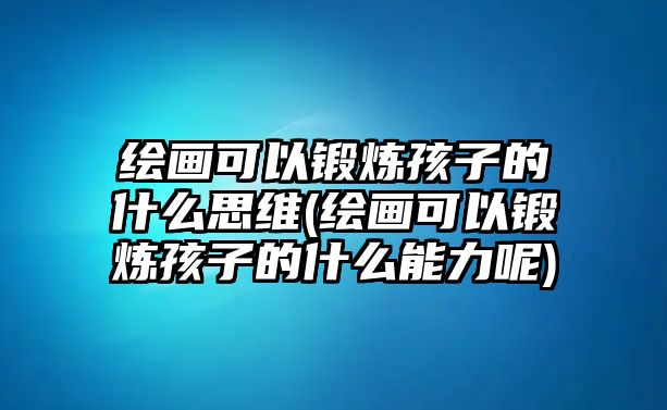 繪畫可以鍛煉孩子的什么思維(繪畫可以鍛煉孩子的什么能力呢)