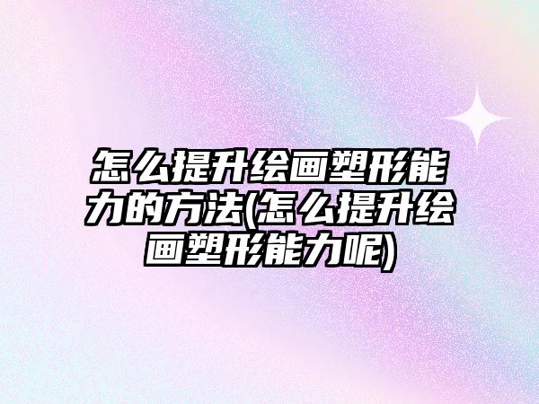 怎么提升繪畫塑形能力的方法(怎么提升繪畫塑形能力呢)