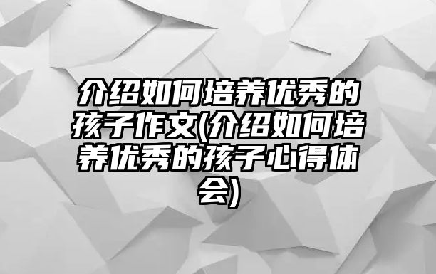 介紹如何培養(yǎng)優(yōu)秀的孩子作文(介紹如何培養(yǎng)優(yōu)秀的孩子心得體會)