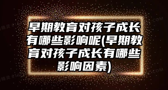 早期教育對孩子成長有哪些影響呢(早期教育對孩子成長有哪些影響因素)