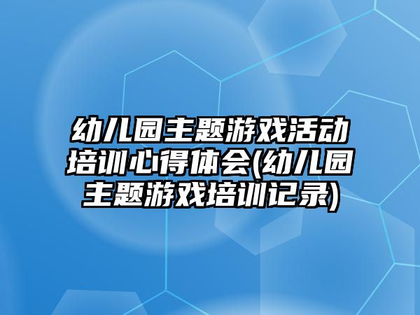 幼兒園主題游戲活動培訓心得體會(幼兒園主題游戲培訓記錄)