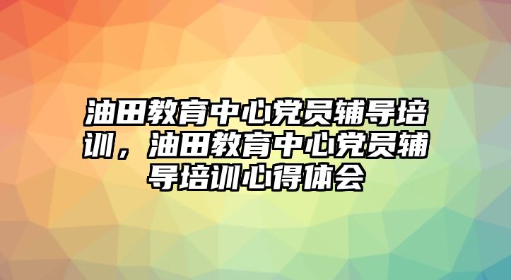 油田教育中心黨員輔導(dǎo)培訓(xùn)，油田教育中心黨員輔導(dǎo)培訓(xùn)心得體會