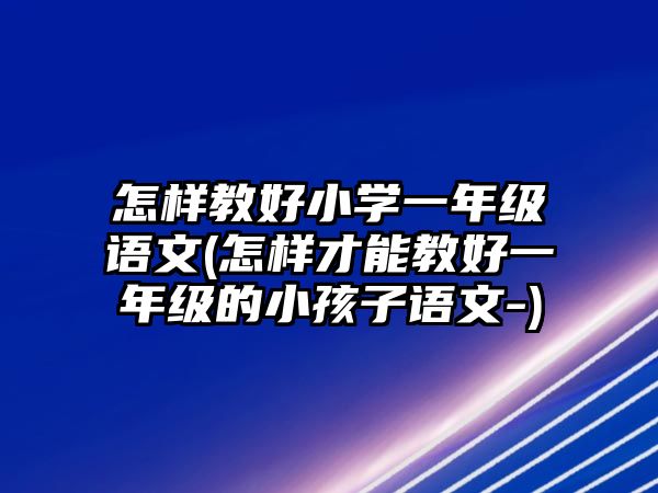 怎樣教好小學(xué)一年級(jí)語文(怎樣才能教好一年級(jí)的小孩子語文-)