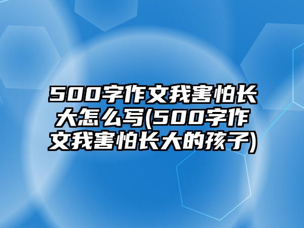 500字作文我害怕長(zhǎng)大怎么寫(xiě)(500字作文我害怕長(zhǎng)大的孩子)