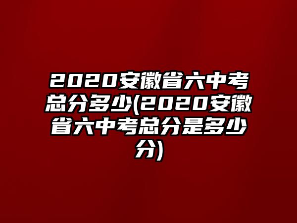 2020安徽省六中考總分多少(2020安徽省六中考總分是多少分)