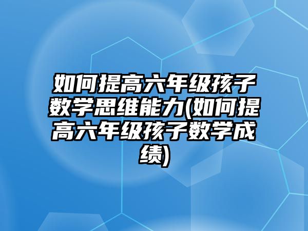 如何提高六年級孩子數(shù)學思維能力(如何提高六年級孩子數(shù)學成績)