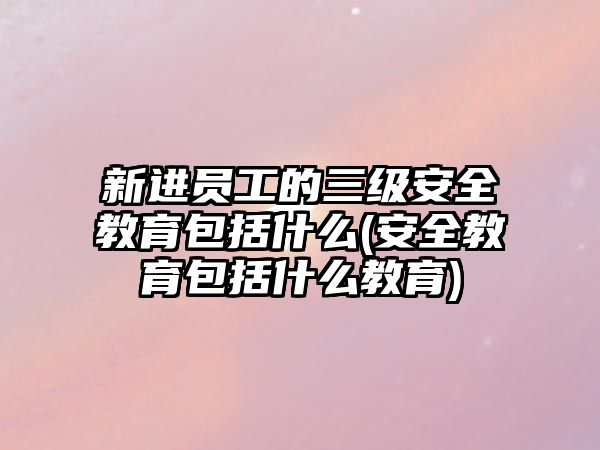 新進(jìn)員工的三級安全教育包括什么(安全教育包括什么教育)