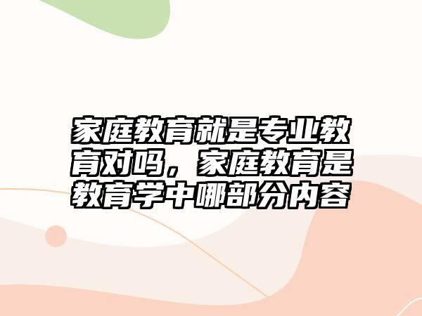 家庭教育就是專業(yè)教育對(duì)嗎，家庭教育是教育學(xué)中哪部分內(nèi)容