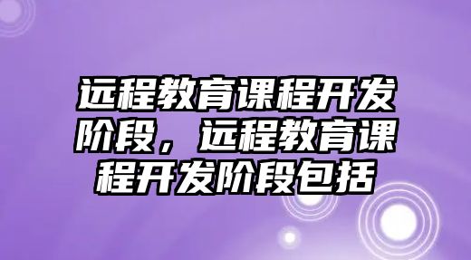 遠(yuǎn)程教育課程開發(fā)階段，遠(yuǎn)程教育課程開發(fā)階段包括