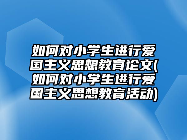 如何對(duì)小學(xué)生進(jìn)行愛國主義思想教育論文(如何對(duì)小學(xué)生進(jìn)行愛國主義思想教育活動(dòng))