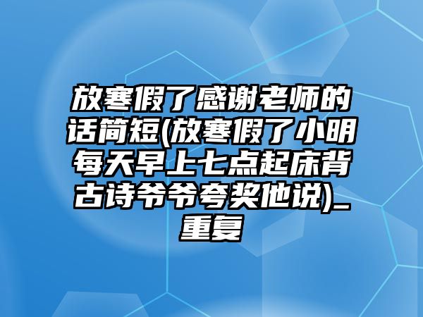 放寒假了感謝老師的話簡(jiǎn)短(放寒假了小明每天早上七點(diǎn)起床背古詩(shī)爺爺夸獎(jiǎng)他說(shuō))_重復(fù)