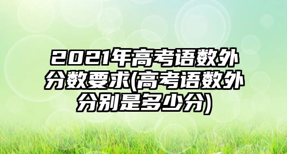 2021年高考語數(shù)外分數(shù)要求(高考語數(shù)外分別是多少分)