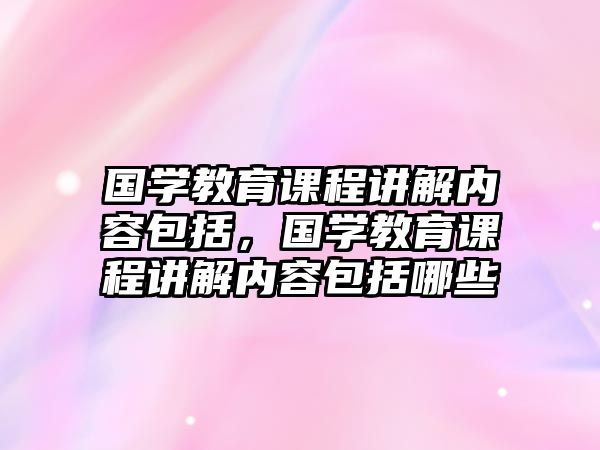 國(guó)學(xué)教育課程講解內(nèi)容包括，國(guó)學(xué)教育課程講解內(nèi)容包括哪些