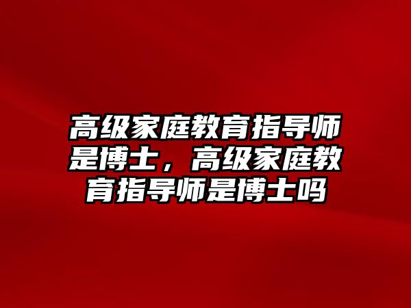 高級(jí)家庭教育指導(dǎo)師是博士，高級(jí)家庭教育指導(dǎo)師是博士嗎