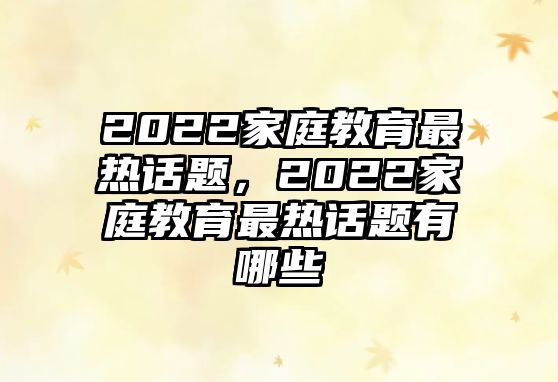 2022家庭教育最熱話題，2022家庭教育最熱話題有哪些