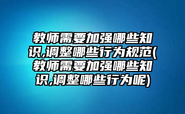 教師需要加強(qiáng)哪些知識(shí),調(diào)整哪些行為規(guī)范(教師需要加強(qiáng)哪些知識(shí),調(diào)整哪些行為呢)