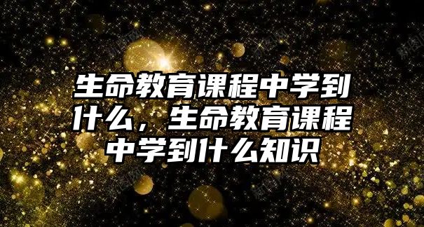 生命教育課程中學(xué)到什么，生命教育課程中學(xué)到什么知識(shí)