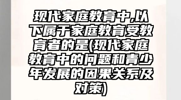 現(xiàn)代家庭教育中,以下屬于家庭教育受教育者的是(現(xiàn)代家庭教育中的問題和青少年發(fā)展的因果關系及對策)