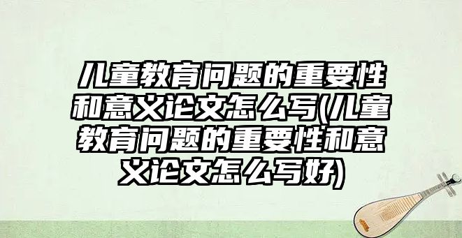 兒童教育問題的重要性和意義論文怎么寫(兒童教育問題的重要性和意義論文怎么寫好)