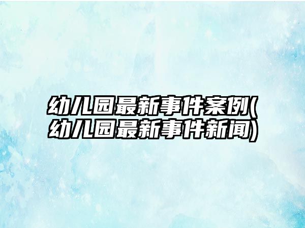 幼兒園最新事件案例(幼兒園最新事件新聞)