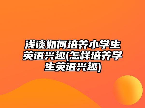 淺談如何培養(yǎng)小學(xué)生英語興趣(怎樣培養(yǎng)學(xué)生英語興趣)