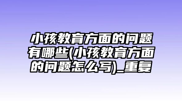 小孩教育方面的問(wèn)題有哪些(小孩教育方面的問(wèn)題怎么寫(xiě))_重復(fù)