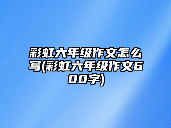 彩虹六年級(jí)作文怎么寫(xiě)(彩虹六年級(jí)作文600字)