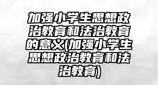 加強小學生思想政治教育和法治教育的意義(加強小學生思想政治教育和法治教育)