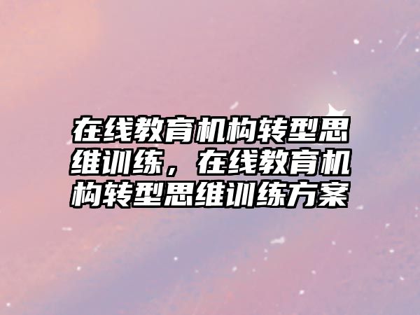 在線教育機(jī)構(gòu)轉(zhuǎn)型思維訓(xùn)練，在線教育機(jī)構(gòu)轉(zhuǎn)型思維訓(xùn)練方案