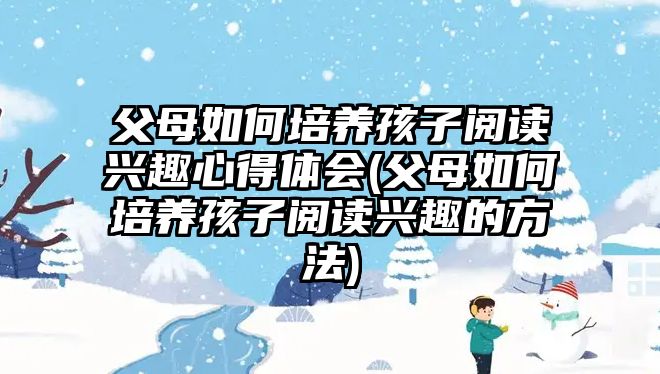 父母如何培養(yǎng)孩子閱讀興趣心得體會(huì)(父母如何培養(yǎng)孩子閱讀興趣的方法)