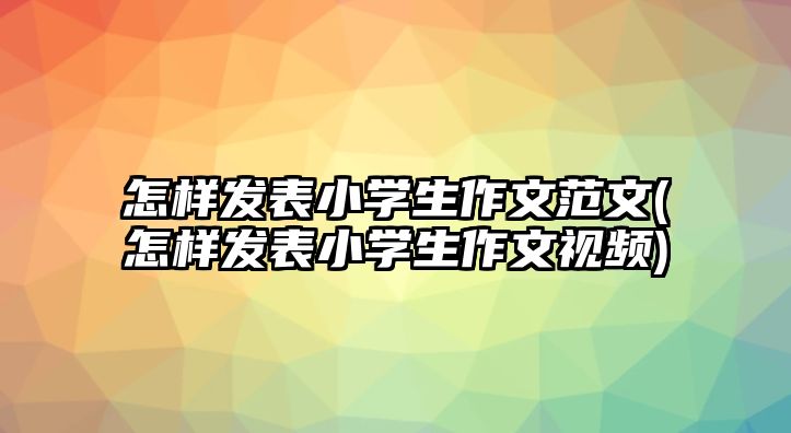 怎樣發(fā)表小學(xué)生作文范文(怎樣發(fā)表小學(xué)生作文視頻)