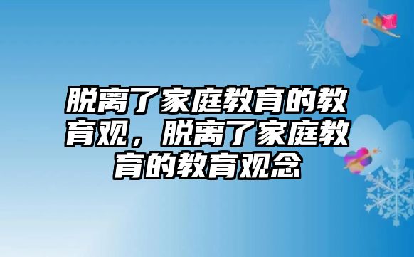 脫離了家庭教育的教育觀，脫離了家庭教育的教育觀念