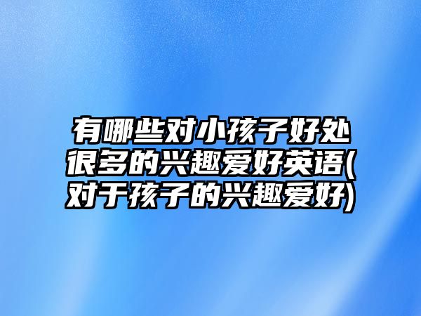 有哪些對(duì)小孩子好處很多的興趣愛好英語(yǔ)(對(duì)于孩子的興趣愛好)