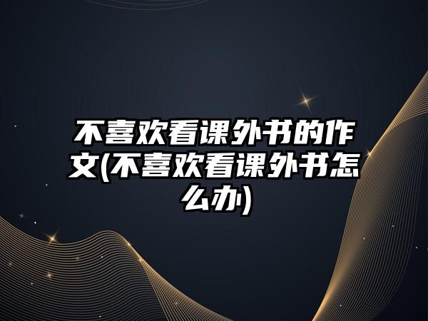 不喜歡看課外書的作文(不喜歡看課外書怎么辦)