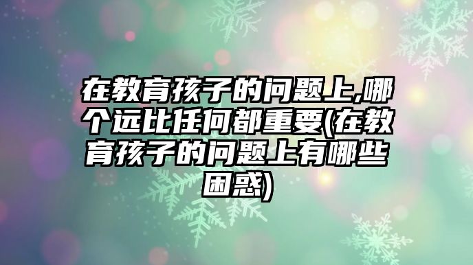 在教育孩子的問(wèn)題上,哪個(gè)遠(yuǎn)比任何都重要(在教育孩子的問(wèn)題上有哪些困惑)