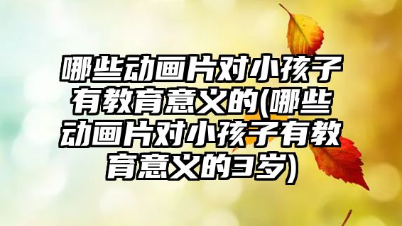 哪些動畫片對小孩子有教育意義的(哪些動畫片對小孩子有教育意義的3歲)