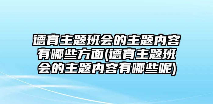 德育主題班會的主題內容有哪些方面(德育主題班會的主題內容有哪些呢)