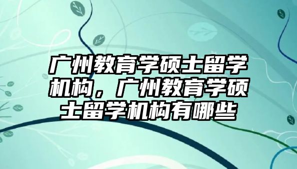 廣州教育學碩士留學機構(gòu)，廣州教育學碩士留學機構(gòu)有哪些