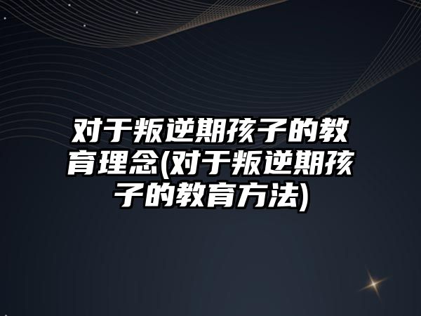 對于叛逆期孩子的教育理念(對于叛逆期孩子的教育方法)