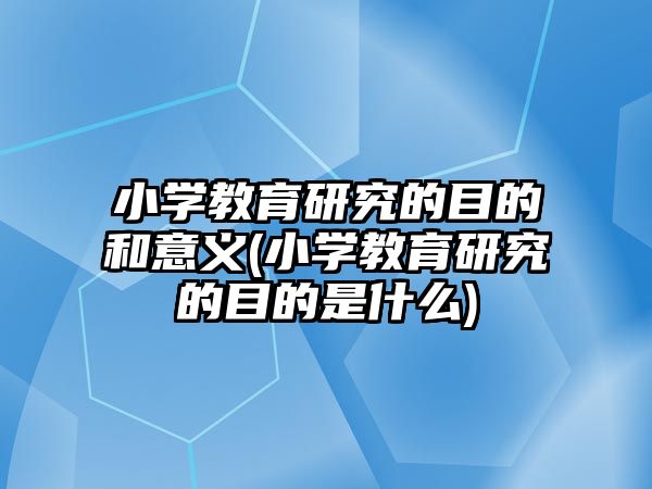 小學教育研究的目的和意義(小學教育研究的目的是什么)