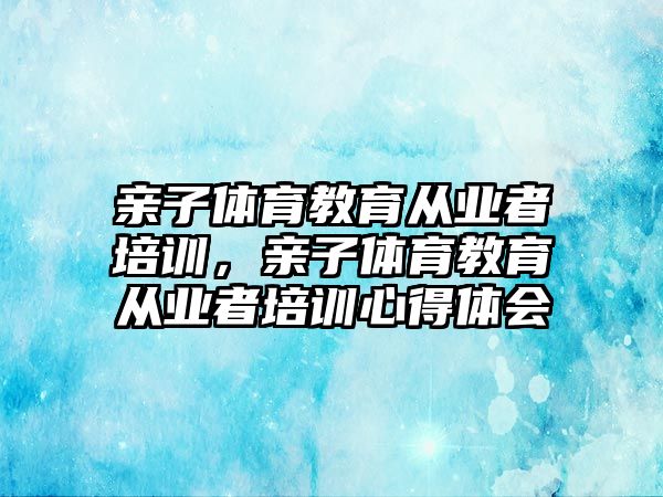 親子體育教育從業(yè)者培訓，親子體育教育從業(yè)者培訓心得體會