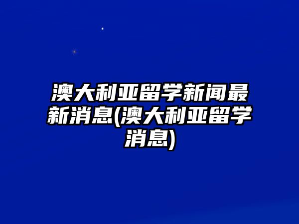 澳大利亞留學新聞最新消息(澳大利亞留學消息)