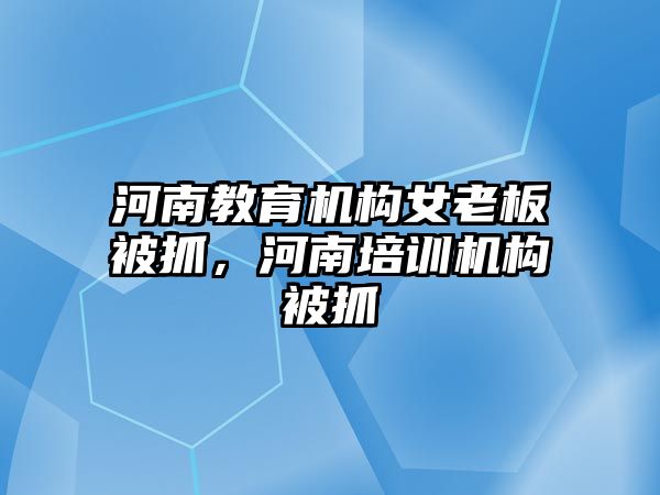 河南教育機(jī)構(gòu)女老板被抓，河南培訓(xùn)機(jī)構(gòu)被抓